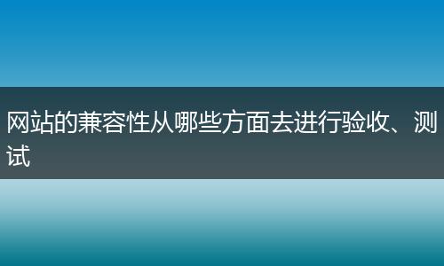 网站的兼容性从哪些方面去进行验收、测试