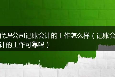 代理公司记账会计的工作怎么样（记账会计的工作可靠吗）