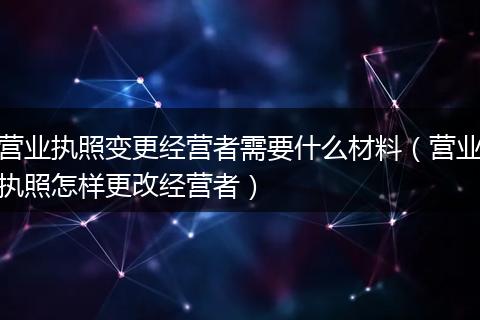 营业执照变更经营者需要什么材料(营业执照怎样更改经营者)