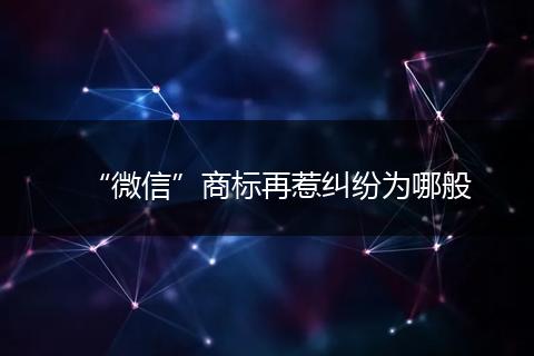 “微信”商标再惹纠纷为哪般