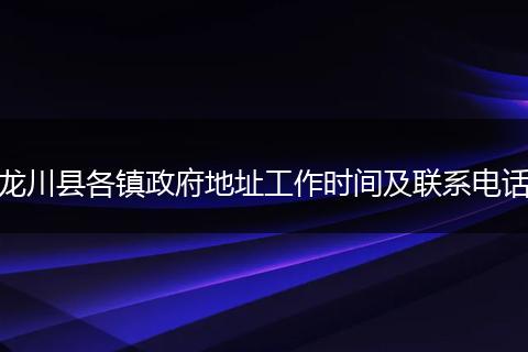 龙川县各镇政府地址工作时间及联系电话
