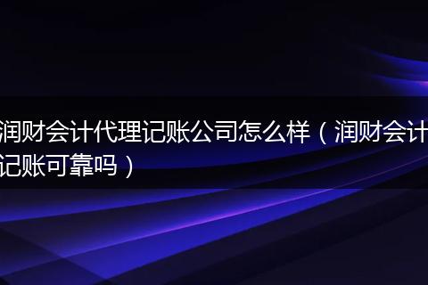 润财会计代理记账公司怎么样（润财会计记账可靠吗）