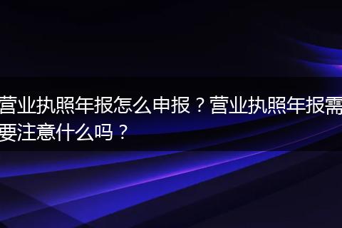 营业执照年报怎么申报？营业执照年报需要注意什么吗？