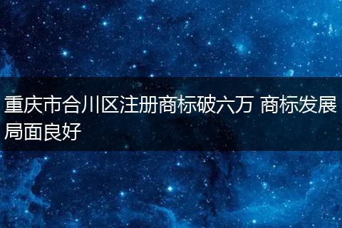 重庆市合川区注册商标破六万 商标发展局面良好