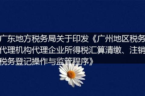 广东地方税务局关于印发《广州地区税务代理机构代理企业所得税汇算清缴、注销税务登记操作与监管程序》