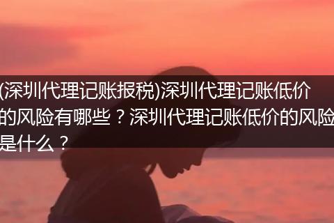 (深圳代理记账报税)深圳代理记账低价的风险有哪些？深圳代理记账低价的风险是什么？