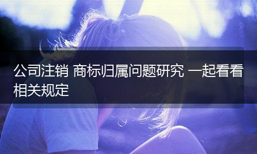 公司注销 商标归属问题研究 一起看看相关规定