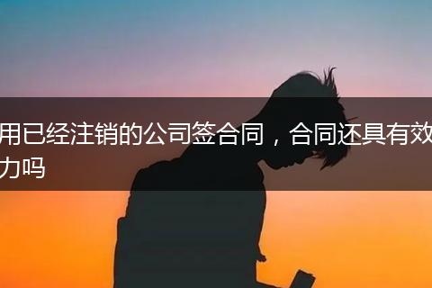 用已经注销的公司签合同,合同还具有效力吗