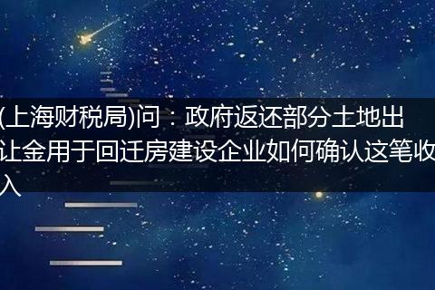 (上海财税局)问:政府返还部分土地出让金用于回迁房建设企业如何确认这笔收入