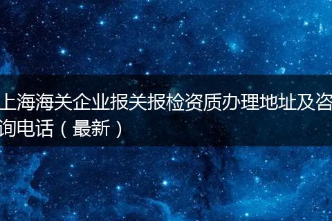 上海海关企业报关报检资质办理地址及咨询电话（最新）