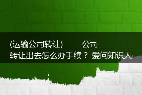 (运输公司转让)        公司转让出去怎么办手续？ 爱问知识人
