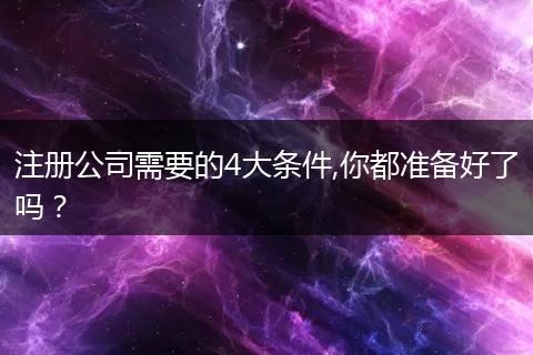 注册公司需要的4大条件,你都准备好了吗？