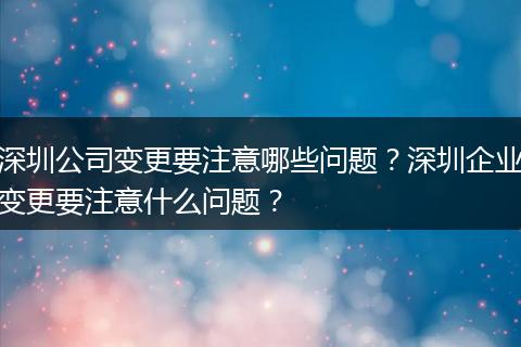 深圳公司变更要注意哪些问题?深圳企业变更要注意什么问题?