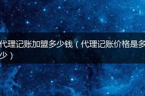 代理记账加盟多少钱（代理记账价格是多少）