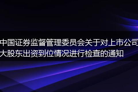 中国证券监督管理委员会关于对上市公司大股东出资到位情况进行检查的通知