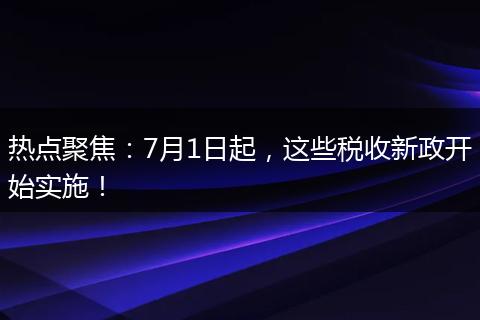 热点聚焦：7月1日起，这些税收新政开始实施！