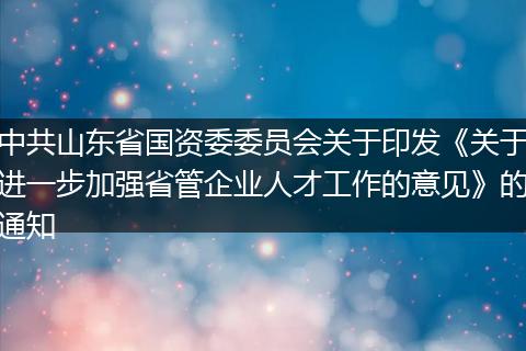 中共山东省国资委委员会关于印发《关于进一步加强省管企业人才工作的意见》的通知
