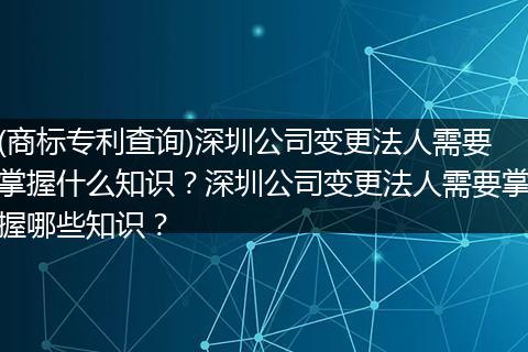 (商标专利查询)深圳公司变更法人需要掌握什么知识?深圳公司变更法人需要掌握哪些知识?