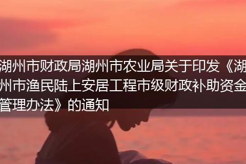 湖州市财政局湖州市农业局关于印发《湖州市渔民陆上安居工程市级财政补助资金管理办法》的通知
