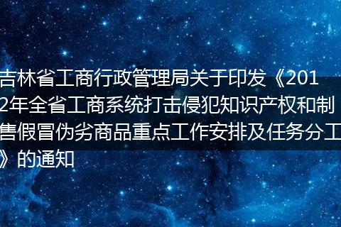 吉林省工商行政管理局关于印发《2012年全省工商系统打击侵犯知识产权和制售假冒伪劣商品重点工作安排及任务分工》的通知