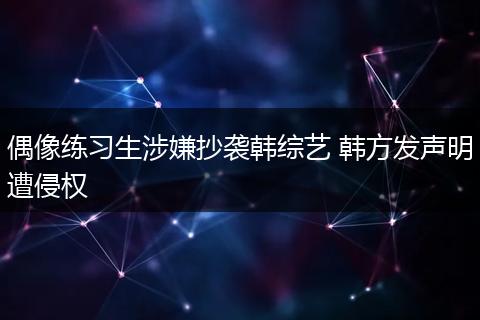 偶像练习生涉嫌抄袭韩综艺 韩方发声明遭侵权
