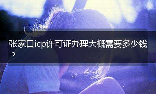 张家口icp许可证办理大概需要多少钱？