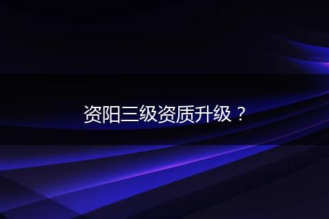 资阳三级资质升级?
