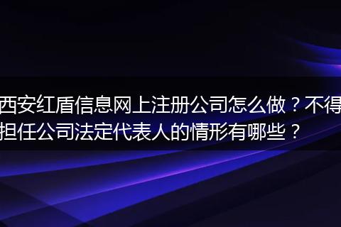 西安红盾信息网上注册公司怎么做？不得担任公司法定代表人的情形有哪些？
