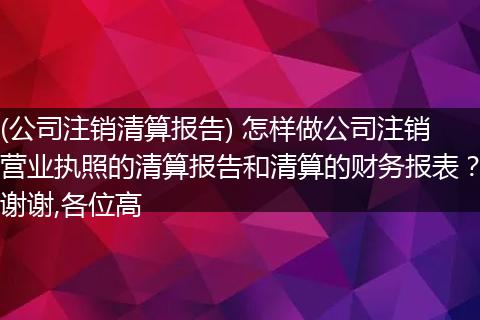(公司注销清算报告) 怎样做公司注销营业执照的清算报告和清算的财务报表?谢谢,各位高