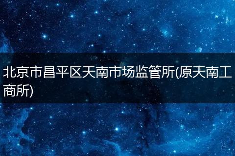 北京市昌平区天南市场监管所(原天南工商所)