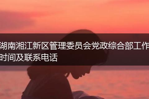 湖南湘江新区管理委员会党政综合部工作时间及联系电话