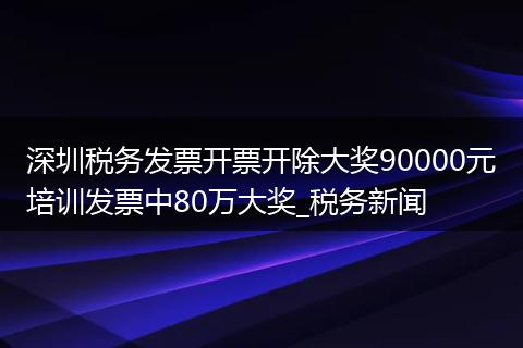 深圳税务发票开票开除大奖90000元培训发票中80万大奖_税务新闻