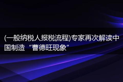 (一般纳税人报税流程)专家再次解读中国制造“曹德旺现象”