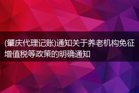(肇庆代理记账)通知关于养老机构免征增值税等政策的明确通知