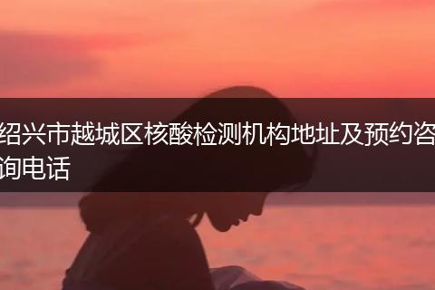 绍兴市越城区核酸检测机构地址及预约咨询电话