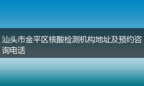汕头市金平区核酸检测机构地址及预约咨询电话