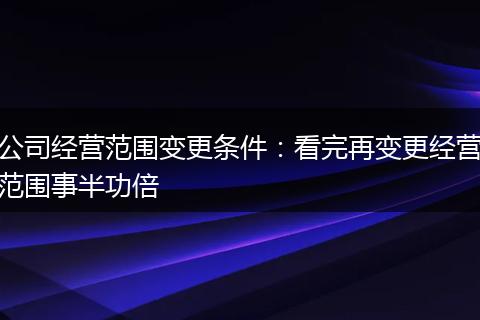 公司经营范围变更条件：看完再变更经营范围事半功倍