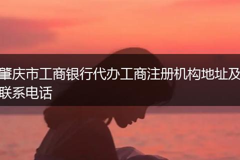 肇庆市工商银行代办工商注册机构地址及联系电话