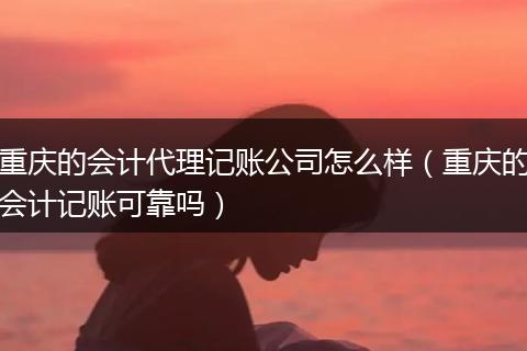 重庆的会计代理记账公司怎么样(重庆的会计记账可靠吗)