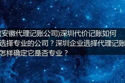 (安徽代理记账公司)深圳代价记账如何选择专业的公司?深圳企业选择代理记账怎样确定它是否专业?