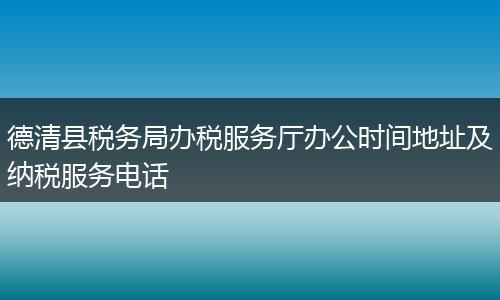 德清县税务局办税服务厅办公时间地址及纳税服务电话