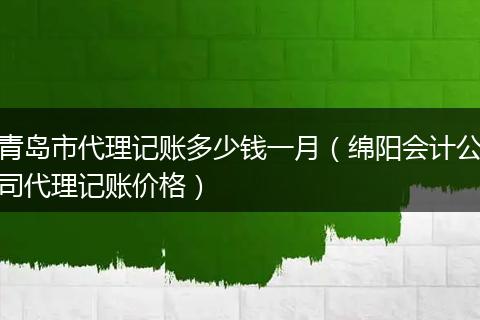 青岛市代理记账多少钱一月（绵阳会计公司代理记账价格）