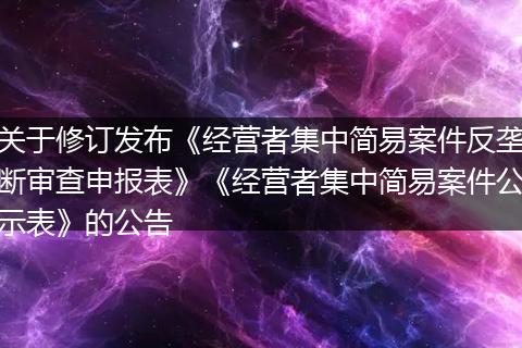 关于修订发布《经营者集中简易案件反垄断审查申报表》《经营者集中简易案件公示表》的公告