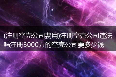 (注册空壳公司费用)注册空壳公司违法吗注册3000万的空壳公司要多少钱