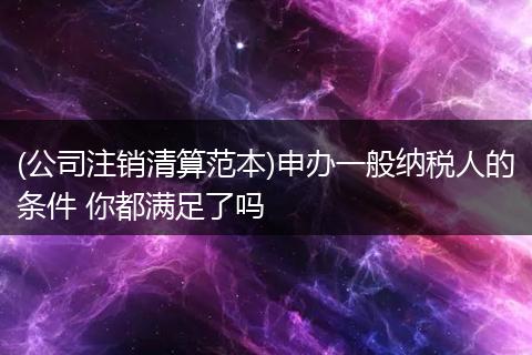 (公司注销清算范本)申办一般纳税人的条件 你都满足了吗