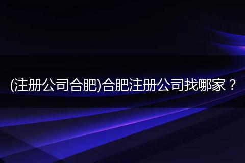 (注册公司合肥)合肥注册公司找哪家？