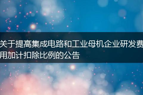 关于提高集成电路和工业母机企业研发费用加计扣除比例的公告