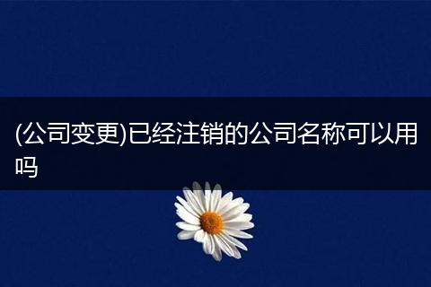 (公司变更)已经注销的公司名称可以用吗