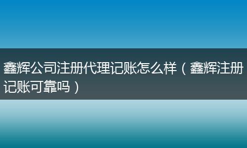 鑫辉公司注册代理记账怎么样(鑫辉注册记账可靠吗)