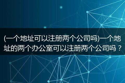 (一个地址可以注册两个公司吗)一个地址的两个办公室可以注册两个公司吗？